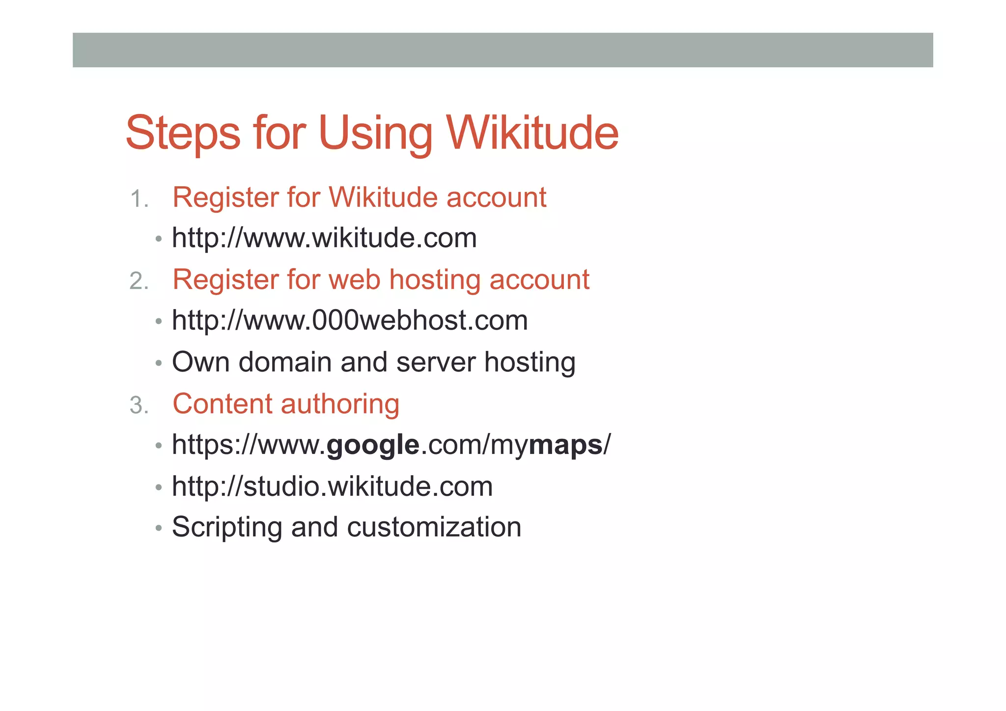 Steps for Using Wikitude
1.  Register for Wikitude account
•  http://www.wikitude.com
2.  Register for web hosting account
•  http://www.000webhost.com
•  Own domain and server hosting
3.  Content authoring
•  https://www.google.com/mymaps/
•  http://studio.wikitude.com
•  Scripting and customization
 