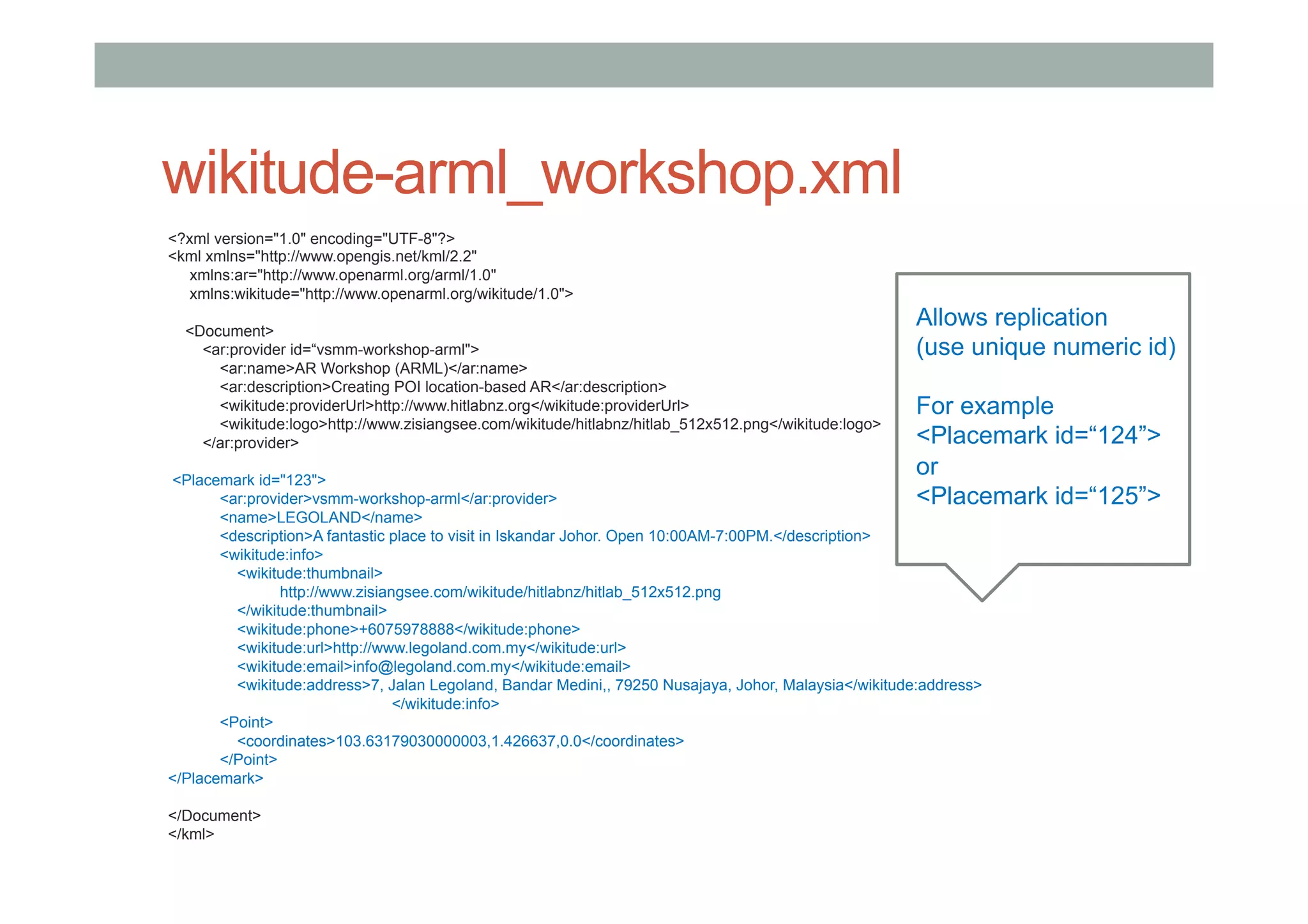 wikitude-arml_workshop.xml
<?xml version="1.0" encoding="UTF-8"?>
<kml xmlns="http://www.opengis.net/kml/2.2"
xmlns:ar="http://www.openarml.org/arml/1.0"
xmlns:wikitude="http://www.openarml.org/wikitude/1.0">
<Document>
<ar:provider id=“vsmm-workshop-arml">
<ar:name>AR Workshop (ARML)</ar:name>
<ar:description>Creating POI location-based AR</ar:description>
<wikitude:providerUrl>http://www.hitlabnz.org</wikitude:providerUrl>
<wikitude:logo>http://www.zisiangsee.com/wikitude/hitlabnz/hitlab_512x512.png</wikitude:logo>
</ar:provider>
<Placemark id="123">
<ar:provider>vsmm-workshop-arml</ar:provider>
<name>LEGOLAND</name>
<description>A fantastic place to visit in Iskandar Johor. Open 10:00AM-7:00PM.</description>
<wikitude:info>
<wikitude:thumbnail>
http://www.zisiangsee.com/wikitude/hitlabnz/hitlab_512x512.png
</wikitude:thumbnail>
<wikitude:phone>+6075978888</wikitude:phone>
<wikitude:url>http://www.legoland.com.my</wikitude:url>
<wikitude:email>info@legoland.com.my</wikitude:email>
<wikitude:address>7, Jalan Legoland, Bandar Medini,, 79250 Nusajaya, Johor, Malaysia</wikitude:address>
</wikitude:info>
<Point>
<coordinates>103.63179030000003,1.426637,0.0</coordinates>
</Point>
</Placemark>
</Document>
</kml>
Allows replication
(use unique numeric id)
For example
<Placemark id=“124”>
or
<Placemark id=“125”>
 