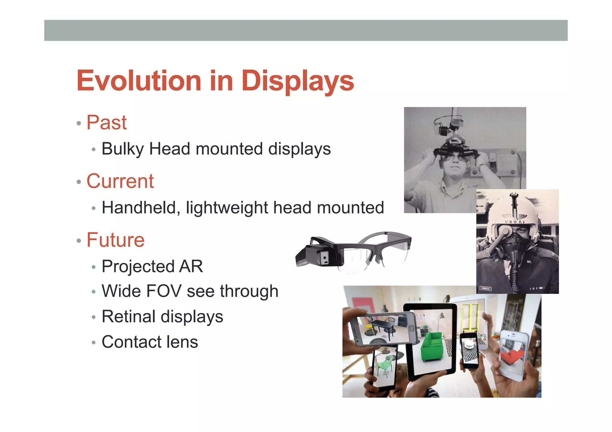 • Past
•  Bulky Head mounted displays
• Current
•  Handheld, lightweight head mounted
• Future
•  Projected AR
•  Wide FOV see through
•  Retinal displays
•  Contact lens
Evolution in Displays
 