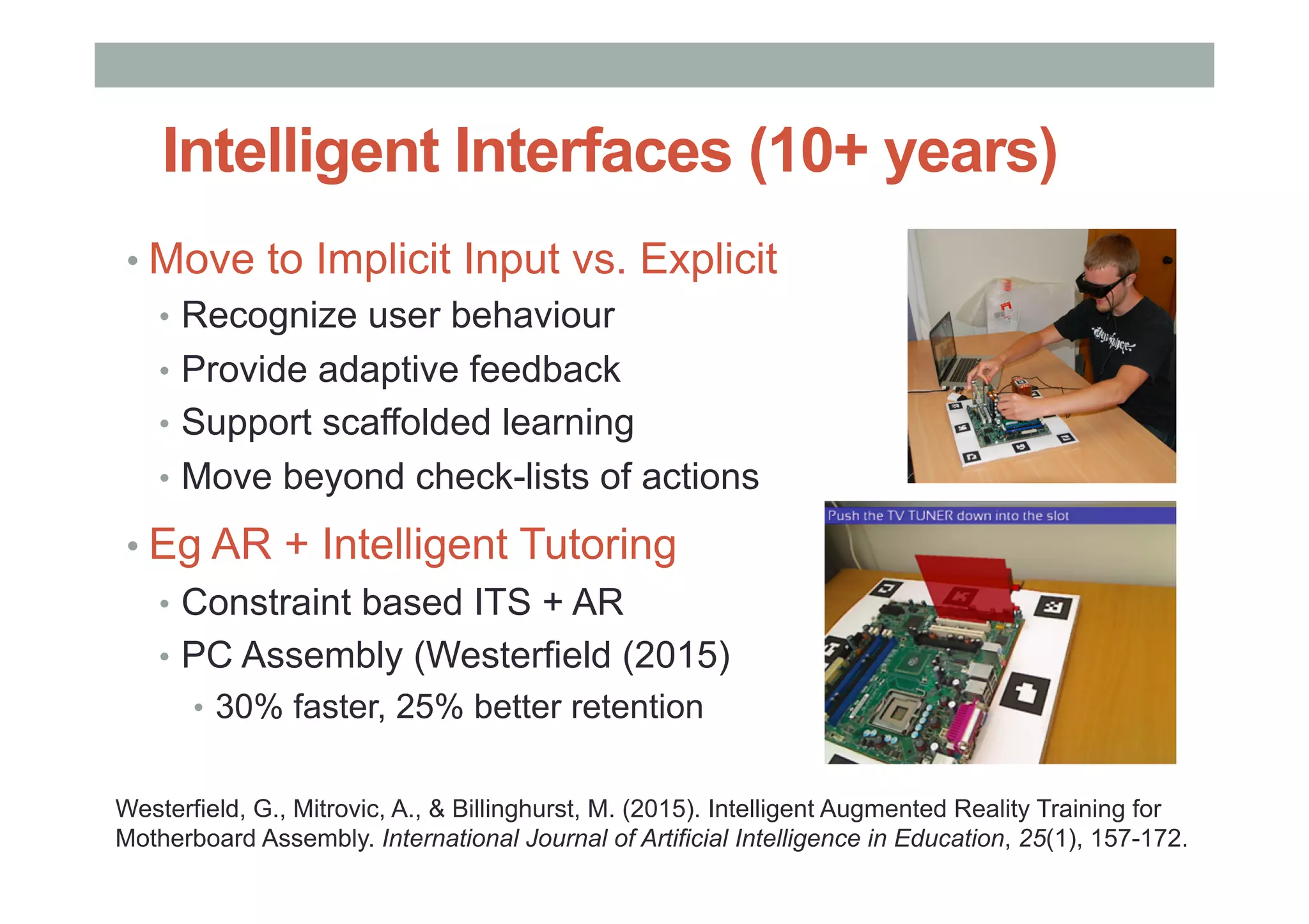 Intelligent Interfaces (10+ years)
• Move to Implicit Input vs. Explicit
•  Recognize user behaviour
•  Provide adaptive feedback
•  Support scaffolded learning
•  Move beyond check-lists of actions
• Eg AR + Intelligent Tutoring
•  Constraint based ITS + AR
•  PC Assembly (Westerfield (2015)
•  30% faster, 25% better retention
Westerfield, G., Mitrovic, A., & Billinghurst, M. (2015). Intelligent Augmented Reality Training for
Motherboard Assembly. International Journal of Artificial Intelligence in Education, 25(1), 157-172.
 