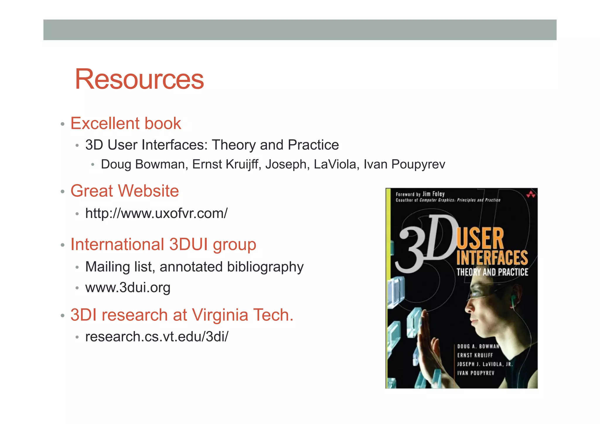 Resources
•  Excellent book
•  3D User Interfaces: Theory and Practice
•  Doug Bowman, Ernst Kruijff, Joseph, LaViola, Ivan Poupyrev
•  Great Website
•  http://www.uxofvr.com/
•  International 3DUI group
•  Mailing list, annotated bibliography
•  www.3dui.org
•  3DI research at Virginia Tech.
•  research.cs.vt.edu/3di/
 