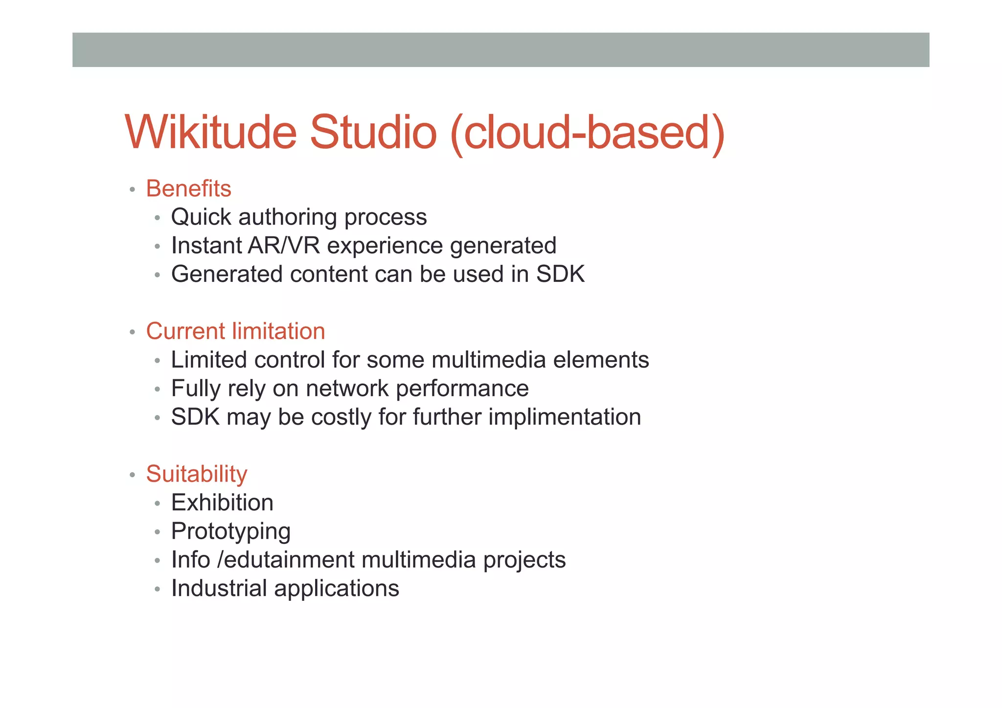 Wikitude Studio (cloud-based)
•  Benefits
•  Quick authoring process
•  Instant AR/VR experience generated
•  Generated content can be used in SDK
•  Current limitation
•  Limited control for some multimedia elements
•  Fully rely on network performance
•  SDK may be costly for further implimentation
•  Suitability
•  Exhibition
•  Prototyping
•  Info /edutainment multimedia projects
•  Industrial applications
 