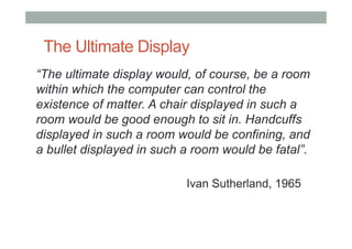 The Ultimate Display
“The ultimate display would, of course, be a room
within which the computer can control the
existence of matter. A chair displayed in such a
room would be good enough to sit in. Handcuffs
displayed in such a room would be confining, and
a bullet displayed in such a room would be fatal”.
Ivan Sutherland, 1965
 