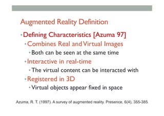Augmented Reality Definition
• Defining Characteristics [Azuma 97]
• Combines Real andVirtual Images
• Both can be seen at the same time
• Interactive in real-time
• The virtual content can be interacted with
• Registered in 3D
• Virtual objects appear fixed in space
Azuma, R. T. (1997). A survey of augmented reality. Presence, 6(4), 355-385.
 