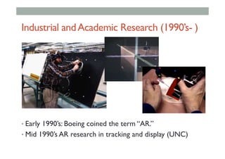Industrial andAcademic Research (1990’s- )
• Early 1990’s: Boeing coined the term “AR.”
• Mid 1990’s AR research in tracking and display (UNC)
 