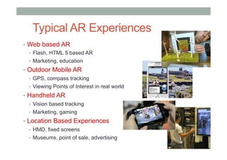 •  Web based AR
•  Flash, HTML 5 based AR
•  Marketing, education
•  Outdoor Mobile AR
•  GPS, compass tracking
•  Viewing Points of Interest in real world
•  Handheld AR
•  Vision based tracking
•  Marketing, gaming
•  Location Based Experiences
•  HMD, fixed screens
•  Museums, point of sale, advertising
Typical AR Experiences
 