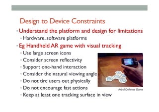 Design to Device Constraints
• Understand the platform and design for limitations
• Hardware, software platforms
• Eg Handheld AR game with visual tracking
• Use large screen icons
• Consider screen reflectivity
• Support one-hand interaction
• Consider the natural viewing angle
• Do not tire users out physically
• Do not encourage fast actions
• Keep at least one tracking surface in view
Art of Defense Game
 