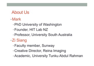 About Us
• Mark
• PhD University of Washington
• Founder, HIT Lab NZ
• Professor, University South Australia
• Zi Siang
• Faculty member, Sunway
• Creative Director, Reina Imaging
• Academic, University Tunku Abdul Rahman
 