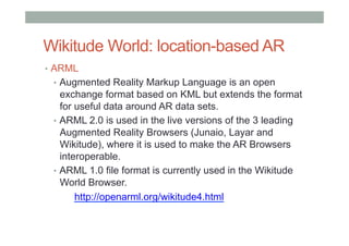 Wikitude World: location-based AR
•  ARML
•  Augmented Reality Markup Language is an open
exchange format based on KML but extends the format
for useful data around AR data sets.
•  ARML 2.0 is used in the live versions of the 3 leading
Augmented Reality Browsers (Junaio, Layar and
Wikitude), where it is used to make the AR Browsers
interoperable.
•  ARML 1.0 file format is currently used in the Wikitude
World Browser.
http://openarml.org/wikitude4.html
 