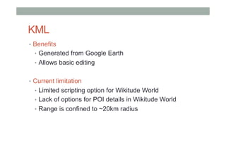 KML
•  Benefits
•  Generated from Google Earth
•  Allows basic editing
•  Current limitation
•  Limited scripting option for Wikitude World
•  Lack of options for POI details in Wikitude World
•  Range is confined to ~20km radius
 