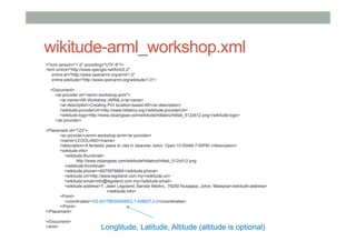 wikitude-arml_workshop.xml
<?xml version="1.0" encoding="UTF-8"?>
<kml xmlns="http://www.opengis.net/kml/2.2"
xmlns:ar="http://www.openarml.org/arml/1.0"
xmlns:wikitude="http://www.openarml.org/wikitude/1.0">
<Document>
<ar:provider id=“vsmm-workshop-arml">
<ar:name>AR Workshop (ARML)</ar:name>
<ar:description>Creating POI location-based AR</ar:description>
<wikitude:providerUrl>http://www.hitlabnz.org</wikitude:providerUrl>
<wikitude:logo>http://www.zisiangsee.com/wikitude/hitlabnz/hitlab_512x512.png</wikitude:logo>
</ar:provider>
<Placemark id="123">
<ar:provider>vsmm-workshop-arml</ar:provider>
<name>LEGOLAND</name>
<description>A fantastic place to visit in Iskandar Johor. Open 10:00AM-7:00PM.</description>
<wikitude:info>
<wikitude:thumbnail>
http://www.zisiangsee.com/wikitude/hitlabnz/hitlab_512x512.png
</wikitude:thumbnail>
<wikitude:phone>+6075978888</wikitude:phone>
<wikitude:url>http://www.legoland.com.my</wikitude:url>
<wikitude:email>info@legoland.com.my</wikitude:email>
<wikitude:address>7, Jalan Legoland, Bandar Medini,, 79250 Nusajaya, Johor, Malaysia</wikitude:address>
</wikitude:info>
<Point>
<coordinates>103.63179030000003,1.426637,0.0</coordinates>
</Point>
</Placemark>
</Document>
</kml> Longlitude, Latitude, Altitude (altitude is optional)
 