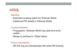 ARML
•  Benefits
•  Extended scripting option for Wikitude World
•  Additional POI details in Wikitude World
•  Current limitation
•  Propagation: Wikitude World may take time to be
visible.
•  Range is confined to ~20km radius
•  Future possibilities
•  AR link may be interoperated with other AR browser.
 