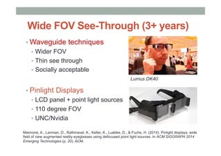 Wide FOV See-Through (3+ years)
• Waveguide techniques
•  Wider FOV
•  Thin see through
•  Socially acceptable
• Pinlight Displays
•  LCD panel + point light sources
•  110 degree FOV
•  UNC/Nvidia
Lumus DK40
Maimone, A., Lanman, D., Rathinavel, K., Keller, K., Luebke, D., & Fuchs, H. (2014). Pinlight displays: wide
field of view augmented reality eyeglasses using defocused point light sources. In ACM SIGGRAPH 2014
Emerging Technologies (p. 20). ACM.
 