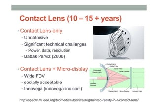 Contact Lens (10 – 15 + years)
• Contact Lens only
•  Unobtrusive
•  Significant technical challenges
•  Power, data, resolution
•  Babak Parviz (2008)
• Contact Lens + Micro-display
•  Wide FOV
•  socially acceptable
•  Innovega (innovega-inc.com)
http://spectrum.ieee.org/biomedical/bionics/augmented-reality-in-a-contact-lens/
 