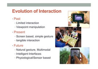 Evolution of Interaction
• Past
•  Limited interaction
•  Viewpoint manipulation
• Present
•  Screen based, simple gesture
•  tangible interaction
• Future
•  Natural gesture, Multimodal
•  Intelligent Interfaces
•  Physiological/Sensor based
 