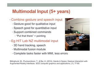 Multimodal Input (5+ years)
• Combine gesture and speech input
•  Gesture good for qualitative input
•  Speech good for quantitative input
•  Support combined commands
•  “Put that there” + pointing
• Eg HIT Lab NZ multimodal input
•  3D hand tracking, speech
•  Multimodal fusion module
•  Complete tasks faster with MMI, less errors
Billinghurst, M., Piumsomboon, T., & Bai, H. (2014). Hands in Space: Gesture Interaction with
Augmented-Reality Interfaces. IEEE computer graphics and applications, (1), 77-80.
 
