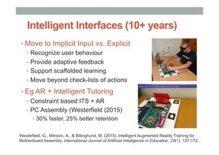 Intelligent Interfaces (10+ years)
• Move to Implicit Input vs. Explicit
•  Recognize user behaviour
•  Provide adaptive feedback
•  Support scaffolded learning
•  Move beyond check-lists of actions
• Eg AR + Intelligent Tutoring
•  Constraint based ITS + AR
•  PC Assembly (Westerfield (2015)
•  30% faster, 25% better retention
Westerfield, G., Mitrovic, A., & Billinghurst, M. (2015). Intelligent Augmented Reality Training for
Motherboard Assembly. International Journal of Artificial Intelligence in Education, 25(1), 157-172.
 