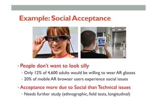 Example:SocialAcceptance
• People don’t want to look silly
•  Only 12% of 4,600 adults would be willing to wear AR glasses
•  20% of mobile AR browser users experience social issues
• Acceptance more due to Social than Technical issues
•  Needs further study (ethnographic, field tests, longitudinal)
 