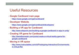 Useful Resources
•  Google Cardboard main page
•  https://www.google.com/get/cardboard/
•  Developer Website
•  https://www.google.com/get/cardboard/developers/
•  Building a VR app for Cardboard
•  http://www.sitepoint.com/building-a-google-cardboard-vr-app-in-unity/
•  Creating VR game for Cardboard
•  http://danielborowski.com/posts/create-a-virtual-reality-game-for-
google-cardboard/
•  Moving in VR space
•  http://www.instructables.com/id/Prototyping-Interactive-Environments-
in-Virtual-Re/
 