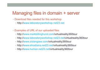 Managing files in domain + server
•  Download files needed for this workshop
•  http://www.laboratoryworkshop.net23.net
•  Examples of URL of our uploaded files
•  http://www.markbillinghurst.com/virtualreality360tour
•  http://www.laboratoryworkshop.net23.net/virtualreality360tour
•  http://www.zisiangsee.com/virtualreality360tour
•  http://www.elnadiana.net23.net/virtualreality360tour
•  http://www.human.net23.net/virtualreality360tour
 
