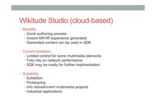 Wikitude Studio (cloud-based)
•  Benefits
•  Quick authoring process
•  Instant AR/VR experience generated
•  Generated content can be used in SDK
•  Current limitation
•  Limited control for some multimedia elements
•  Fully rely on network performance
•  SDK may be costly for further implimentation
•  Suitability
•  Exhibition
•  Prototyping
•  Info /edutainment multimedia projects
•  Industrial applications
 