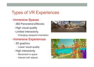Types of VR Experiences
• Immersive Spaces
•  360 Panorama’s/Movies
•  High visual quality
•  Limited interactivity
•  Changing viewpoint orientation
• Immersive Experiences
•  3D graphics
•  Lower visual quality
•  High interactivity
•  Movement in space
•  Interact with objects
 