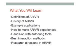 What You Will Learn
• Definitions of AR/VR
• History of AR/VR
• Example applications
• How to make AR/VR experiences
• Hands-on with authoring tools
• Best interaction methods
• Research directions in AR/VR
 