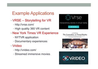 Example Applications
• VRSE – Storytelling for VR
•  http://vrse.com/
•  High quality 360 VR content
• New York Times VR Experience
•  NYTVR application
•  Documentary experiences
• Vrideo
•  http://vrideo.com/
•  Streamed immersive movies
 