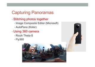 Capturing Panoramas
• Stitching photos together
•  Image Composite Editor (Microsoft)
•  AutoPano (Kolor)
• Using 360 camera
•  Ricoh Theta-S
•  Fly360
 