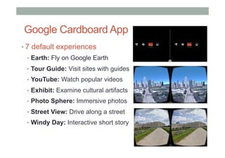 Google Cardboard App
• 7 default experiences
•  Earth: Fly on Google Earth
•  Tour Guide: Visit sites with guides
•  YouTube: Watch popular videos
•  Exhibit: Examine cultural artifacts
•  Photo Sphere: Immersive photos
•  Street View: Drive along a street
•  Windy Day: Interactive short story
 