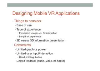 Designing Mobile VR Applications
• Things to consider
•  Ease of use
•  Type of experience
•  Immersive images vs. 3d interaction
•  Length of experience
•  2D versus 3D information presentation
• Constraints
•  Limited graphics power
•  Limited user input/interaction
•  Head pointing, button
•  Limited feedback (audio, video, no haptic)
 