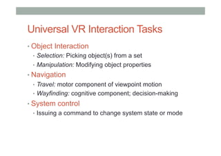 Universal VR Interaction Tasks
• Object Interaction
•  Selection: Picking object(s) from a set
•  Manipulation: Modifying object properties
• Navigation
•  Travel: motor component of viewpoint motion
•  Wayfinding: cognitive component; decision-making
• System control
•  Issuing a command to change system state or mode
 