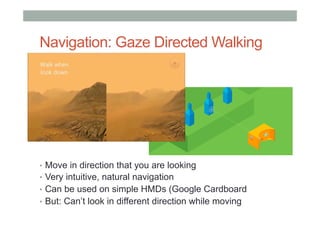 Navigation: Gaze Directed Walking
•  Move in direction that you are looking
•  Very intuitive, natural navigation
•  Can be used on simple HMDs (Google Cardboard
•  But: Can’t look in different direction while moving
 