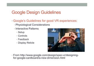 Google Design Guidelines
• Google’s Guidelines for good VR experiences:
•  Physiological Considerations
•  Interactive Patterns
•  Setup
•  Controls
•  Feedback
•  Display Reticle
•  From http://www.google.com/design/spec-vr/designing-
for-google-cardboard/a-new-dimension.html
 