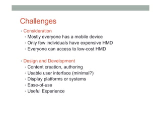 Challenges
•  Consideration
•  Mostly everyone has a mobile device
•  Only few individuals have expensive HMD
•  Everyone can access to low-cost HMD
•  Design and Development
•  Content creation, authoring
•  Usable user interface (minimal?)
•  Display platforms or systems
•  Ease-of-use
•  Useful Experience
 