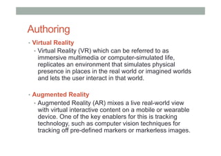 Authoring
•  Virtual Reality
•  Virtual Reality (VR) which can be referred to as
immersive multimedia or computer-simulated life,
replicates an environment that simulates physical
presence in places in the real world or imagined worlds
and lets the user interact in that world.
•  Augmented Reality
•  Augmented Reality (AR) mixes a live real-world view
with virtual interactive content on a mobile or wearable
device. One of the key enablers for this is tracking
technology, such as computer vision techniques for
tracking off pre-defined markers or markerless images.
 
