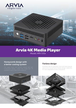 Model: ARV S10x
Arvia 4K Media Player
The upper cover and bottom chassis are with
honeycomb design, makes this small size PC
possible to work under hush conditions.
Honeycomb design with
a better cooling system
As fanless Mini PC becomes more and more popular
and environmental friend. Fanless design makes this
PC more adaptable to most using places.
Fanless design
 