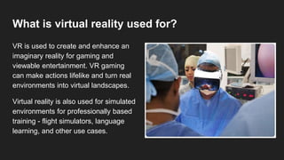 What is virtual reality used for?
VR is used to create and enhance an
imaginary reality for gaming and
viewable entertainm...