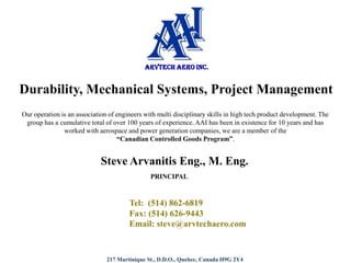 ARVTECH AERO INC.  Durability, Mechanical Systems, Project Management  Our operation is an association of engineers with multi disciplinary skills in high tech product development. The group has a cumulative total of over 100 years of experience. AAI has been in existence for 10 years and has worked with aerospace and power generation companies, we are a member of the  “CanadianControlled Goods Program”.   Steve Arvanitis Eng., M. Eng. PRINCIPAL  	Tel:  (514) 862-6819                 Fax: (514) 626-9443                 Email: steve@arvtechaero.com 217 Martinique St., D.D.O., Quebec, Canada H9G 2Y4 