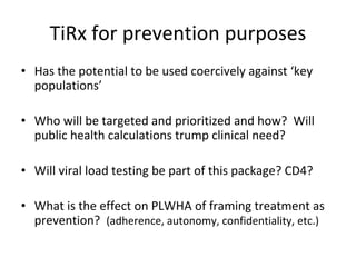 TiRx for prevention purposes
• Has the potential to be used coercively against ‘key 
populations’
• Who will be targeted and prioritized and how?  Will 
public health calculations trump clinical need?
• Will viral load testing be part of this package? CD4?
• What is the effect on PLWHA of framing treatment as 
prevention?  (adherence, autonomy, confidentiality, etc.)
 