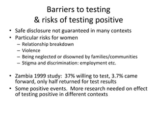 Barriers to testing
& risks of testing positive
• Safe disclosure not guaranteed in many contexts
• Particular risks for women
– Relationship breakdown
– Violence
– Being neglected or disowned by families/communities
– Stigma and discrimination: employment etc.
• Zambia 1999 study:  37% willing to test, 3.7% came 
forward, only half returned for test results
• Some positive events.  More research needed on effect 
of testing positive in different contexts
 