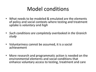 Model conditions
• What needs to be modeled & emulated are the elements 
of policy and social contexts where testing and treatment 
uptake is voluntary and high  
• Such conditions are completely overlooked in the Granich 
study  
• Voluntariness cannot be assumed, it is a social 
achievement
• More research and programmatic action is needed on the 
environmental elements and social conditions that 
enhance voluntary access to testing, treatment and care
 