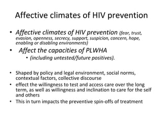 Affective climates of HIV prevention
• Affective climates of HIV prevention (fear, trust, 
evasion, openness, secrecy, support, suspicion, concern, hope, 
enabling or disabling environments)
• Affect the capacities of PLWHA 
• (including untested/future positives).
• Shaped by policy and legal environment, social norms, 
contextual factors, collective discourse
• effect the willingness to test and access care over the long 
term, as well as willingness and inclination to care for the self 
and others
• This in turn impacts the preventive spin‐offs of treatment
 