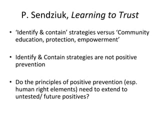 P. Sendziuk, Learning to Trust
• ‘Identify & contain’ strategies versus ‘Community 
education, protection, empowerment’
• Identify & Contain strategies are not positive 
prevention
• Do the principles of positive prevention (esp. 
human right elements) need to extend to 
untested/ future positives?
 