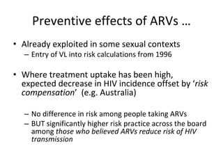 Preventive effects of ARVs …
• Already exploited in some sexual contexts
– Entry of VL into risk calculations from 1996
• Where treatment uptake has been high, 
expected decrease in HIV incidence offset by ‘risk 
compensation’ (e.g. Australia)
– No difference in risk among people taking ARVs
– BUT significantly higher risk practice across the board 
among those who believed ARVs reduce risk of HIV 
transmission 
 