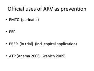 Official uses of ARV as prevention
• PMTC  (perinatal)
• PEP 
• PREP  (in trial)  (incl. topical application)
• ATP (Anema 2008; Granich 2009)
 
