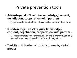 Private prevention tools
• Advantage:  don’t require knowledge, consent, 
negotiation, cooperation with partners  
– (e.g. female controlled, allows safer condomless sex)
• Disadvantage:  don’t require knowledge, 
consent, negotiation, cooperation with partners  
– (lessens impetus for structural change around gender,  
sexual practice, open discussion of sex, etc.)
• Toxicity and burden of toxicity (borne by certain 
groups)
 