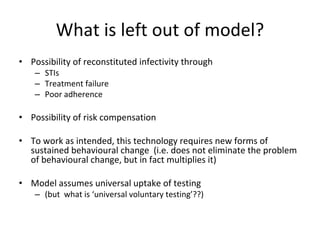What is left out of model?
• Possibility of reconstituted infectivity through
– STIs
– Treatment failure
– Poor adherence
• Possibility of risk compensation
• To work as intended, this technology requires new forms of 
sustained behavioural change  (i.e. does not eliminate the problem 
of behavioural change, but in fact multiplies it)
• Model assumes universal uptake of testing 
– (but  what is ‘universal voluntary testing’??)
 