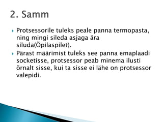  Protsessorile tuleks peale panna termopasta,
ning mingi sileda asjaga ära
siluda(Õpilaspilet).
 Pärast määrimist tuleks see panna emaplaadi
socketisse, protsessor peab minema ilusti
õrnalt sisse, kui ta sisse ei lähe on protsessor
valepidi.
 
