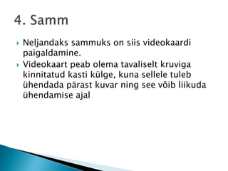  Neljandaks sammuks on siis videokaardi
paigaldamine.
 Videokaart peab olema tavaliselt kruviga
kinnitatud kasti külge, kuna sellele tuleb
ühendada pärast kuvar ning see võib liikuda
ühendamise ajal
 
